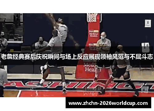 老詹经典赛后庆祝瞬间与场上反应展现领袖风范与不屈斗志 老詹经典赛后庆祝瞬间与场上反应展现领袖风范与不屈斗志