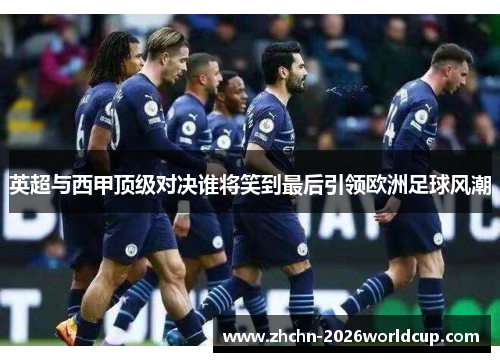 英超与西甲顶级对决谁将笑到最后引领欧洲足球风潮 英超与西甲顶级对决谁将笑到最后引领欧洲足球风潮