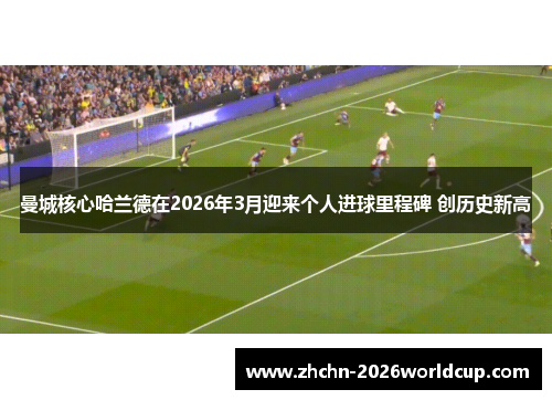 曼城核心哈兰德在2026年3月迎来个人进球里程碑 创历史新高 曼城核心哈兰德在2026年3月迎来个人进球里程碑 创历史新高