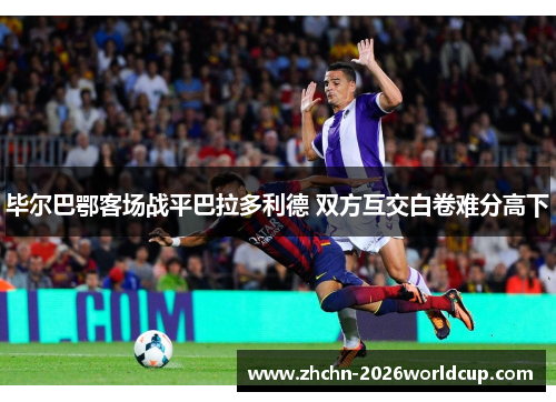 毕尔巴鄂客场战平巴拉多利德 双方互交白卷难分高下