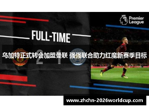 乌加特正式转会加盟曼联 强强联合助力红魔新赛季目标 乌加特正式转会加盟曼联 强强联合助力红魔新赛季目标